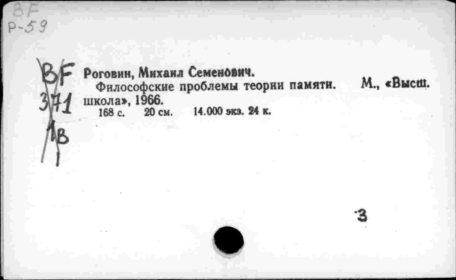 ﻿X* Роговин, Михаил Семенович.
Философские проблемы теории памяти.
1-/ школа», 1966.
' *	168 с. 20 см. 14.000 экз. 24 к.
М., «Высш.
•з